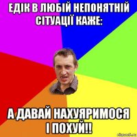 едік в любій непонятній сітуації каже: а давай нахуяримося і похуй!!