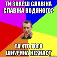 ти знаєш славіка славіка водяного? та хто того шнурика незнаєт