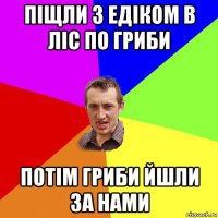 піщли з едіком в ліс по гриби потім гриби йшли за нами