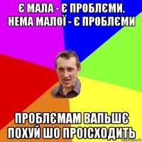 є мала - є проблєми. нема малої - є проблєми проблємам вапьшє похуй шо проісходить