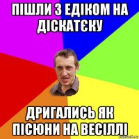 пішли з едіком на діскатєку дригались як пісюни на весіллі