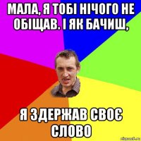 мала, я тобі нічого не обіщав. і як бачиш, я здержав своє слово