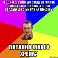 в одноі дівчини до свадьби голова боліла раз в пів року, а після свадьби до сіми раз на тиждень! питання !якого хрена?