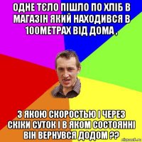 одне тєло пішло по хліб в магазін який находився в 100метрах від дома , з якою скоростью і через скіки суток і в яком состоянні він вернувся додом ??