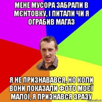 мене мусора забрали в мєнтовку, і питали чи я ограбив магаз я не признавався, но коли вони показали фото моєї малої, я признався зразу