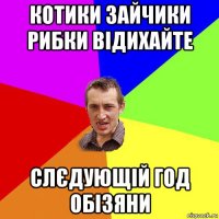 котики зайчики рибки відихайте слєдующій год обізяни