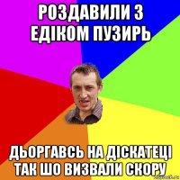 роздавили з едіком пузирь дьоргавсь на діскатеці так шо визвали скору