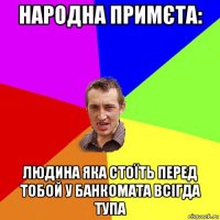 народна примєта: людина яка стоїть перед тобой у банкомата всігда тупа