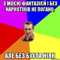 з моєю фантазієй і без наркотіків не погано, але без бухла ніяк