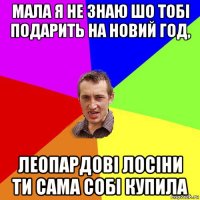 мала я не знаю шо тобі подарить на новий год, леопардові лосіни ти сама собі купила