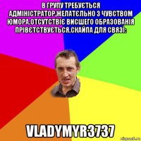 в групу требується адміністратор,желатєльно з чувством юмора.отсутствіє висшего образованія прівєтствується.скайпа для связі: vladymyr3737