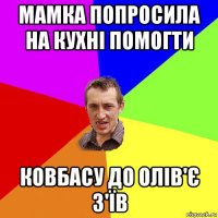 мамка попросила на кухні помогти ковбасу до олів'є з'їв