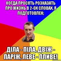 когда просять розказать про жизнь в 2-ох словах, я подготовлен; діла - піла, двіж - паріж, леве - пливе!