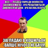 все! .... піздец! пора до окуліста! захожу в магаз - очі розбігаються! дивлюся на ціни - очі на лоб лізуть! заглядаю в кошильок -вапшє нічого не бачу!