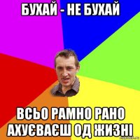 бухай - не бухай всьо рамно рано ахуєваєш од жизні