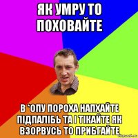 як умру то поховайте в *опу пороха напхайте підпалібь та і тікайте як взорвусь то прибгайте