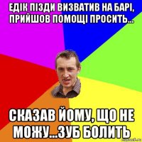 едік пізди визватив на барі, прийшов помощі просить... сказав йому, що не можу...зуб болить