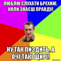 люблю слухати брехню, коли знаєш правду! ну так пиздить, а очі такі щирі!