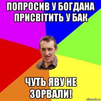 попросив у богдана присвітить у бак чуть яву не зорвали!