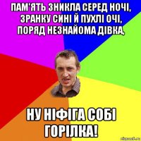 пам'ять зникла серед ночі, зранку сині й пухлі очі, поряд незнайома дівка, ну ніфіга собі горілка!