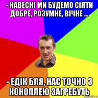 - навесні ми будемо сіяти добре, розумне, вічне ... - едік бля, нас точно з коноплею загребуть