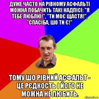 дуже часто на рівному асфальті можна побачить такі надпісі: "я тебе люблю!", "ти моє щастя!", "спасіба, шо ти є!" тому шо рівний асфальт - це рєдкость і його не можна не любить.