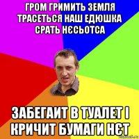 гром гримить земля трасеться наш едюшка срать нєсьотса забегаит в туалет і кричит бумаги нєт