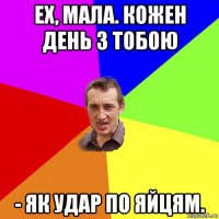 ех, мала. кожен день з тобою - як удар по яйцям.