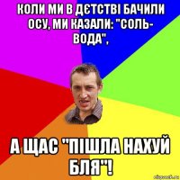 коли ми в дєтстві бачили осу, ми казали: "соль- вода", а щас "пішла нахуй бля"!