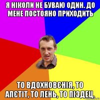 я ніколи не буваю один. до мене постояно приходить то вдохновєнія, то апєтіт, то лень, то піздец.