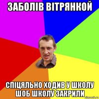 заболів вітрянкой спіцяльно ходив у школу шоб школу закрили