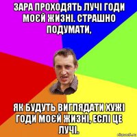 зара проходять лучі годи моєй жизні. страшно подумати, як будуть виглядати хужі годи моєй жизні, еслі це лучі.