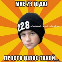 мне 23 года! просто голос такой...