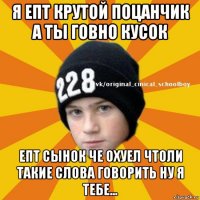 я епт крутой поцанчик а ты говно кусок епт сынок че охуел чтоли такие слова говорить ну я тебе...