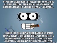 сербский дедок даже отродье своё нормально не смог завести...пришлось его болонке-жене воспользоваться банком спермы ...федерера... ...видно как она кончает под лавкой во время матча, когда её уродливый старый импотент, с обкаканным фэйсом играет с сексуальным федерером. джокович вечный раб федерера.