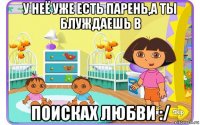 у неё уже есть парень,а ты блуждаешь в поисках любви :/