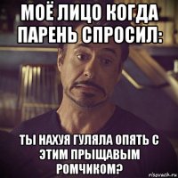 моё лицо когда парень спросил: ты нахуя гуляла опять с этим прыщавым ромчиком?