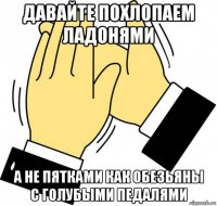 давайте похлопаем ладонями а не пятками как обезьяны с голубыми педалями