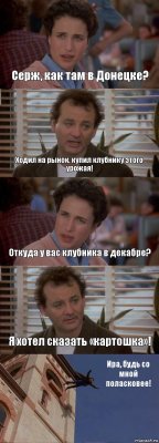 Серж, как там в Донецке? Ходил на рынок, купил клубнику этого урожая! Откуда у вас клубника в декабре? Я хотел сказать «картошка»! Ира, будь со мной поласковее!