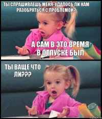 Ты спрашиваешь меня-удалось ли НАМ разобраться с проблемой? А сам в это время в отпуске был Ты ваще что ли??? 