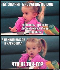 Ты, значит, бросаешь вызов говоришь: "Дерзайте, посмотрим на что вы способны" Я принял вызов и нарисовал что не так-то?