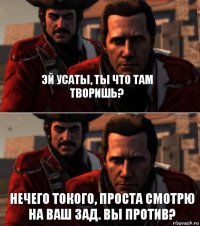 эй усаты, ты что там творишь? Нечего токого, проста смотрю на ваш зад. Вы против?