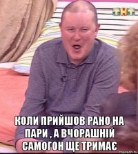  коли прийшов рано на пари , а вчорашній самогон ще тримає