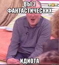 вы 2 фантастических идиота