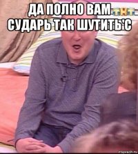 да полно вам сударь так шутить'с 