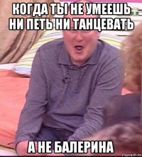 когда ты не умеешь ни петь ни танцевать а не балерина