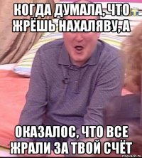 когда думала, что жрёшь нахаляву, а оказалос, что все жрали за твой счёт