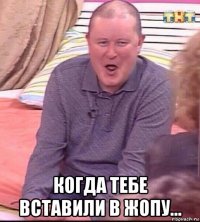  когда тебе вставили в жопу...