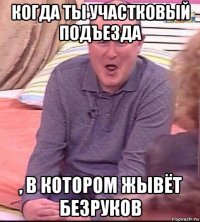 когда ты участковый подъезда , в котором жывёт безруков