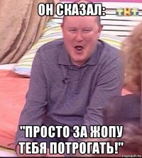 он сказал: "просто за жопу тебя потрогать!"